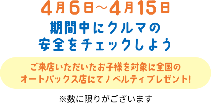4月6日から4月15日。期間中にクルマの安全をチェックしよう。ご来店いただいたお子様を対象に全国のオートバックス店にてノベルティプレゼント！。数に限りがございます。