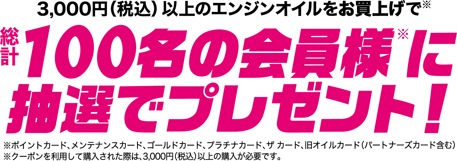 3,000円（税込） 以上のエンジンオイルをお買上げで総計100名の会員様に抽選でプレゼント！※ポイントカード、メンテナンスカード、ゴールドカード、プラチナカード、ザ カード、旧オイルカード（パートナーズカード含む）※クーポンを利用して購入された際は、3,000円（税込）以上の購入が必要です。