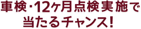 車検・12ヶ月点検実施で当たるチャンス！