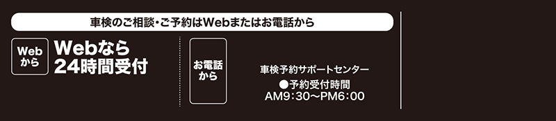 車検のご相談・ご予約はWebまたはお電話から/Webなら24時間受付/お電話なら車検予約サポートセンター●予約受付時間AM9：30〜PM6：00