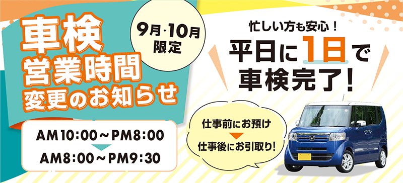車検営業時間変更のお知らせ【9月・10月限定】AM10：00〜PM8：00からAM8：00〜PM9：30に変更になりました/忙しい方も安心！平日に１日で車検完了！/仕事前にお預けして、仕事後にお引取りができます！