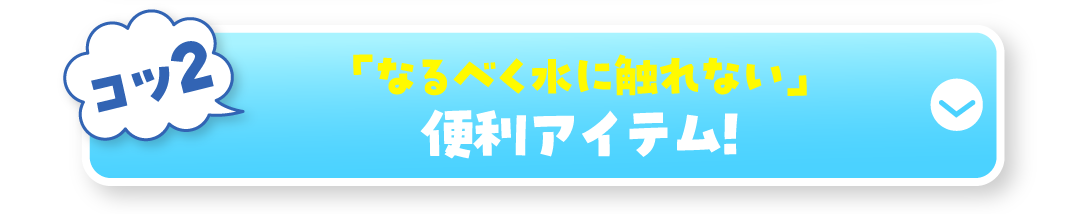 コツ2 「なるべく水に触れない」便利アイテム!