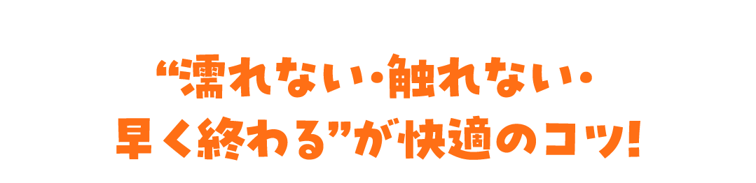 “濡れない・触れない・早く終わる”が快適のコツ！
