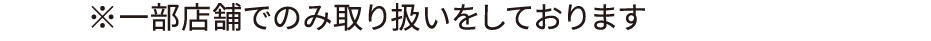 ※一部店舗でのみ取り扱いをしております