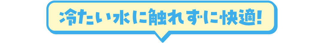 冷たい水に触れずに快適！