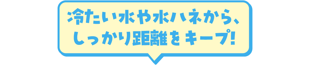 冷たい水や水ハネから、しっかり距離をキープ！