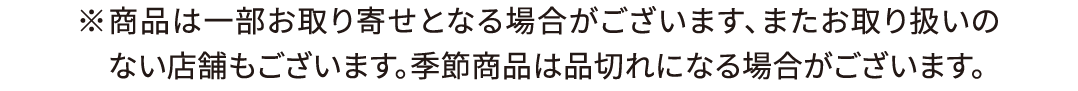 ※商品は一部お取り寄せとなる場合がございます、またお取り扱いのない店舗もございます。季節商品は品切れになる場合がございます。