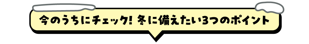 今のうちにチェック！ 冬に備えたい3つのポイント