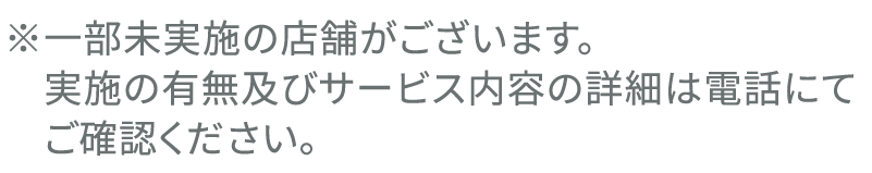 ※一部未実施の店舗がございます。実施の有無及びサービス内容の詳細は電話にてご確認ください。