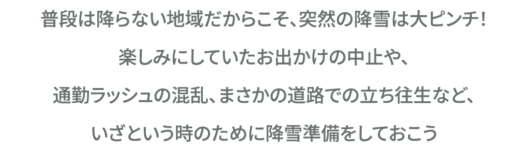 普段は降らない地域だからこそ、突然の降雪は大ピンチ！楽しみにしていたお出かけの中止や、通勤ラッシュの混乱、まさかの道路での立ち往生など、いざという時のために降雪準備をしておこう