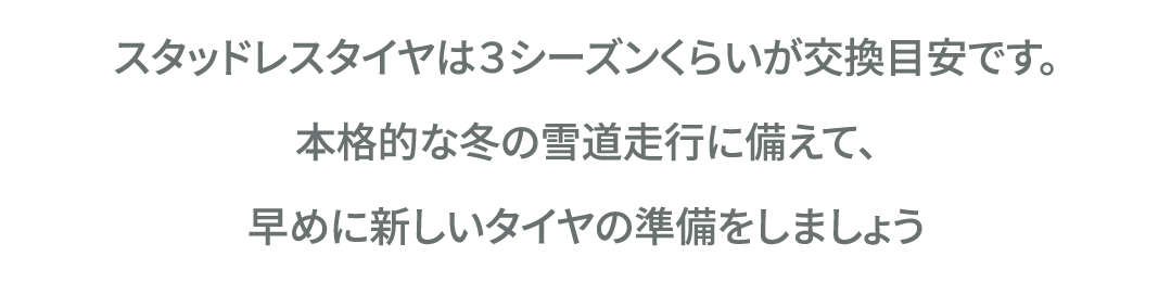 スタッドレスタイヤは３シーズンくらいが交換目安です。本格的な冬の雪道走行に備えて、早めに新しいタイヤの準備をしましょう