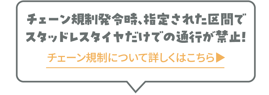 チェーン規制発令時、指定された区間でスタッドレスタイヤだけでの通行が禁止! チェーン規制について詳しくはこちら