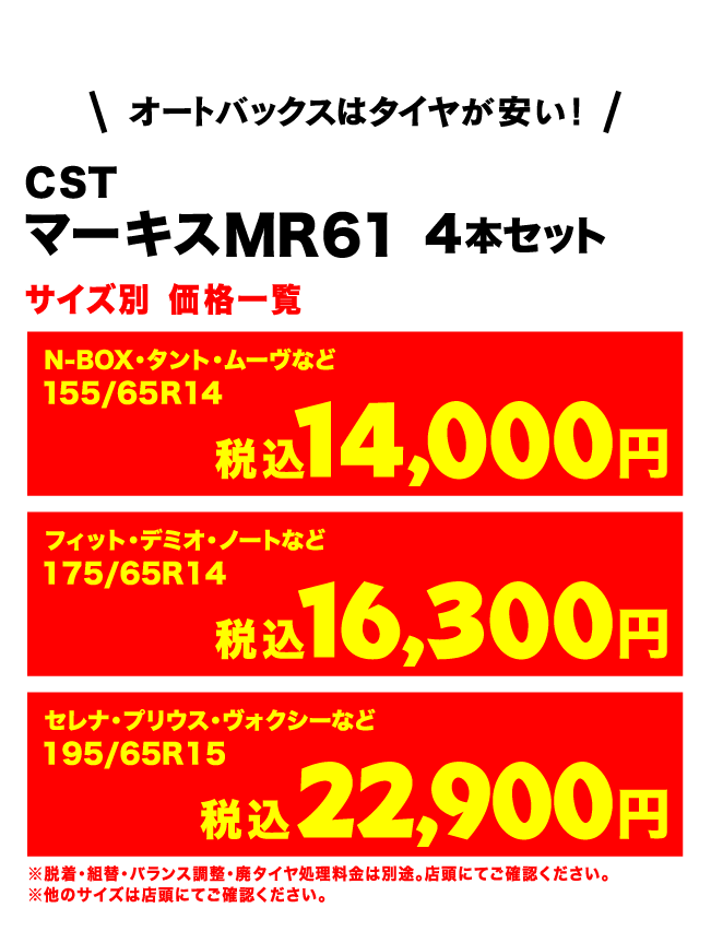 オートバックスはタイヤが安い!AUTOBACS CST マーキスMR61 4本セット サイズ別 価格一覧　N-BOX・タント・ムーヴなど155/65R14（税込）14,000円　フィット・デミオ・ノートなど175/65R14 （税込）16,300円 セレナ・プリウス・ヴォクシーなど 195/65R15 （税込）22,900円　※脱着・組替・バランス調整・廃タイヤ処理料金は別途。店頭にてご確認ください。※他のサイズは店頭にてご確認ください。