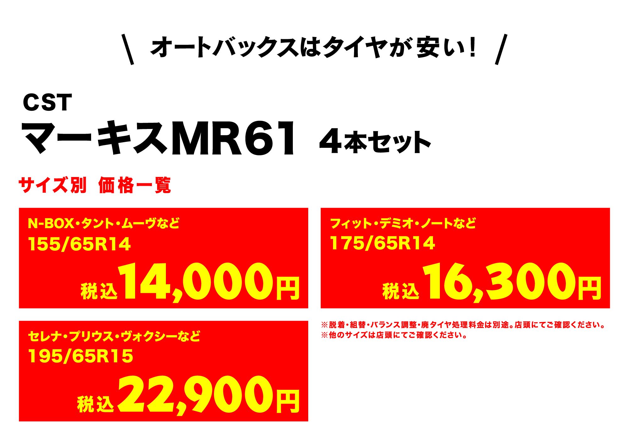 オートバックスはタイヤが安い!AUTOBACS CST マーキスMR61 4本セット サイズ別 価格一覧　N-BOX・タント・ムーヴなど155/65R14（税込）14,000円　フィット・デミオ・ノートなど175/65R14 （税込）16,300円 セレナ・プリウス・ヴォクシーなど 195/65R15 （税込）22,900円　※脱着・組替・バランス調整・廃タイヤ処理料金は別途。店頭にてご確認ください。※他のサイズは店頭にてご確認ください。