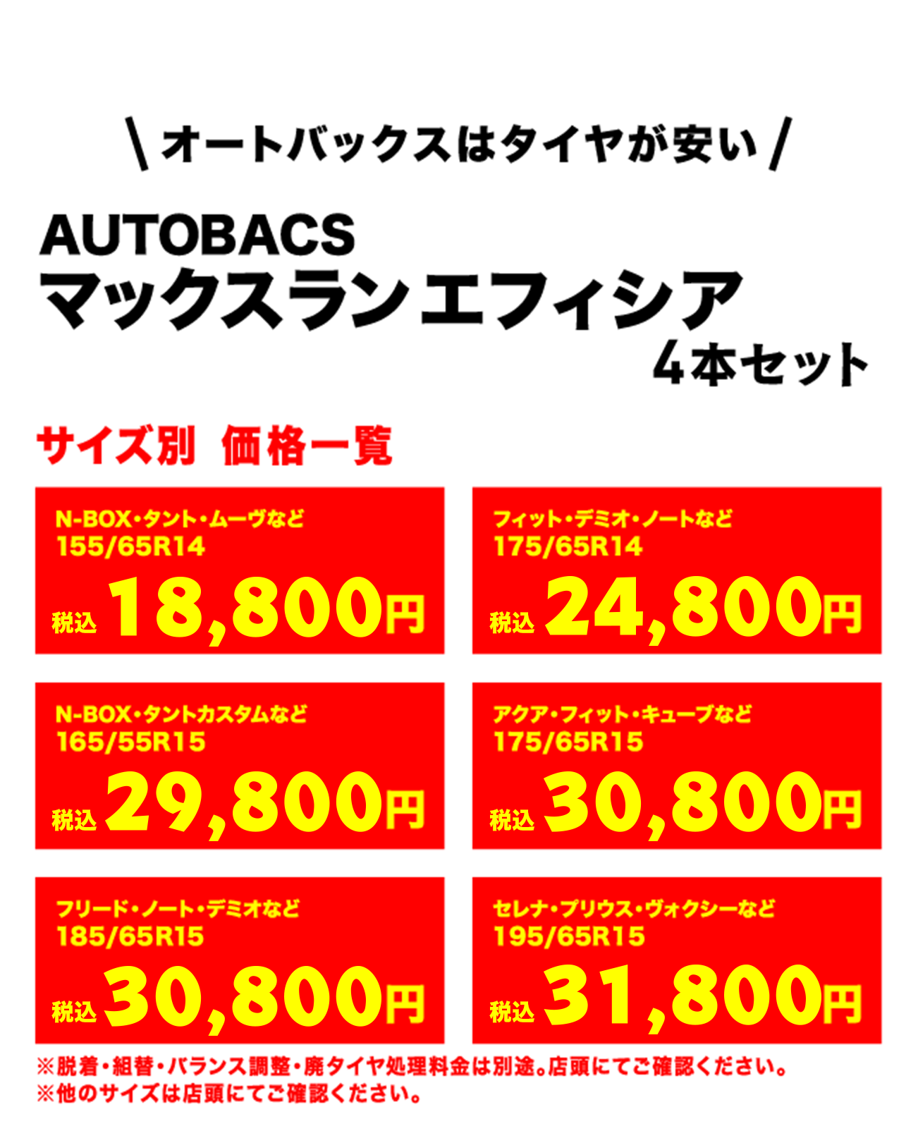 オートバックスはタイヤが安い!AUTOBACS マックスラン エフィシア 4本セット サイズ別 価格一覧　N-BOX・タント・ムーヴなど155/65R14（税込）22,800円　フィット・デミオ・ノートなど175/65R14（税込）29,800円　Ｎ-ＢＯＸ・タントカスタムなど165/55R15（税込）37,800円　アクア・フィット・キューブなど175/65R15（税込）33,800円　フリード・ノート・デミオなど185/65R15（税込）37,800円　セレナ・プリウス・ヴォクシーなど195/65R15（税込）40,800円　※脱着・組替・バランス調整・廃タイヤ処理料金は別途。店頭にてご確認ください。※他のサイズは店頭にてご確認ください。