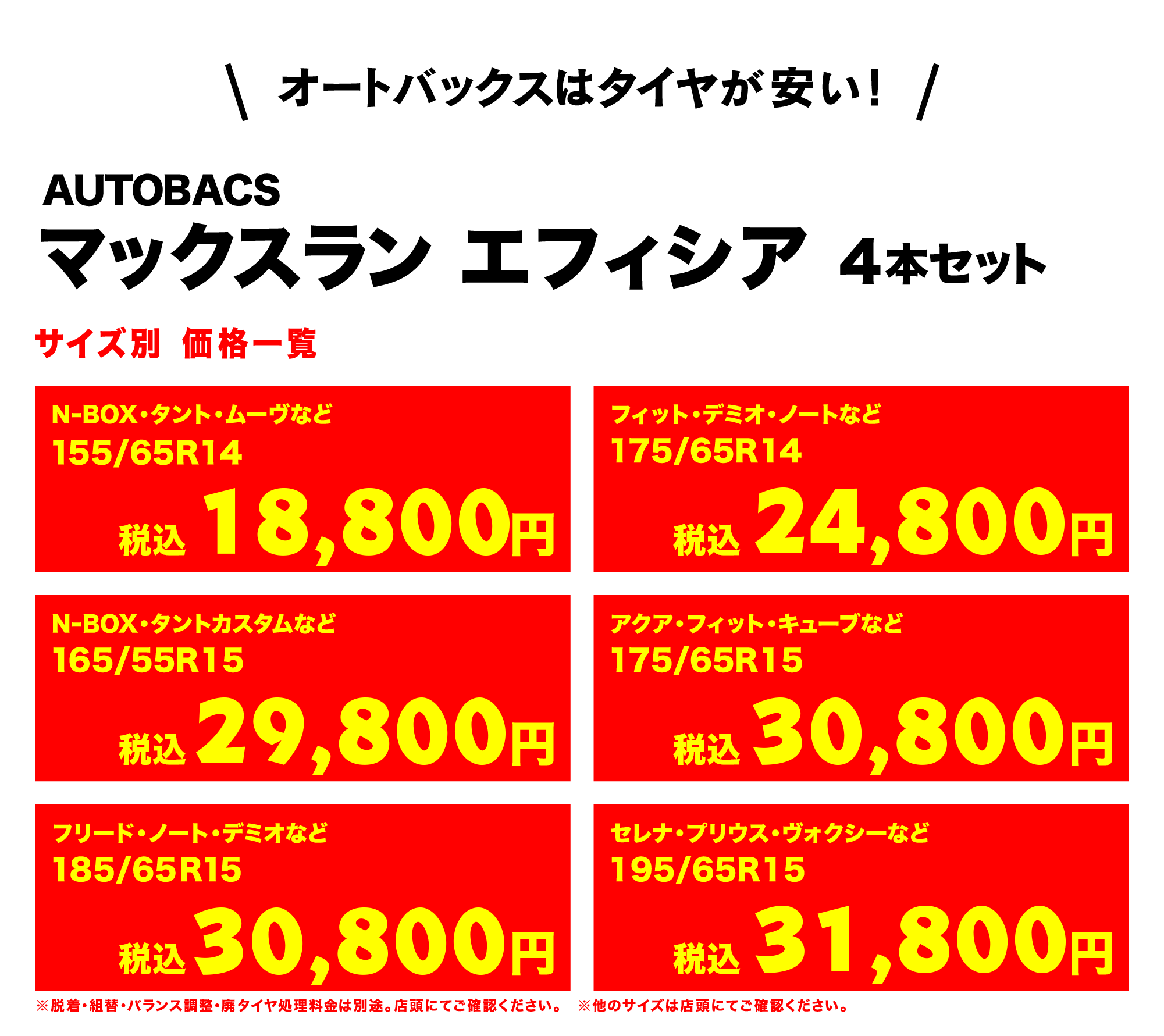 オートバックスはタイヤが安い!AUTOBACS マックスラン エフィシア 4本セット サイズ別 価格一覧　N-BOX・タント・ムーヴなど155/65R14（税込）22,800円　フィット・デミオ・ノートなど175/65R14（税込）29,800円　Ｎ-ＢＯＸ・タントカスタムなど165/55R15（税込）37,800円　アクア・フィット・キューブなど175/65R15（税込）33,800円　フリード・ノート・デミオなど185/65R15（税込）37,800円　セレナ・プリウス・ヴォクシーなど195/65R15（税込）40,800円　※脱着・組替・バランス調整・廃タイヤ処理料金は別途。店頭にてご確認ください。※他のサイズは店頭にてご確認ください。