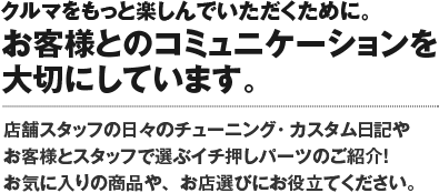 クルマをもっと楽しんでいただくために。お客様とのコミュニケーションを大切にしています。SA店舗スタッフの日々のチューニング・カスタム日記やお客様とスタッフで選ぶイチ押しパーツのご紹介！お気に入りの商品や、お店選びにお役立て下さい。