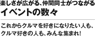 楽しさが広がる、仲間同士がつながるイベントの数々。これからクルマを好きになりたい人も、クルマ好きの人もみんな集まれ！