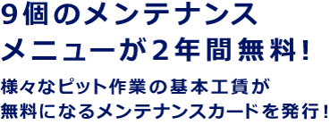 9個のメンテナンスメニューが2年間無料！ 様々なピット作業の基本工賃が無料になるメンテナンスカードを発行！