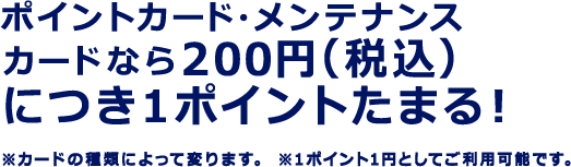 ポイントカード・メンテナンスカードなら200円（税込）につき1ポイントたまる！ ※カードの種類によって変ります。 ※1ポイント1円としてご利用可能です。